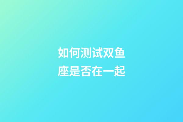 如何测试双鱼座是否在一起-第1张-星座运势-玄机派