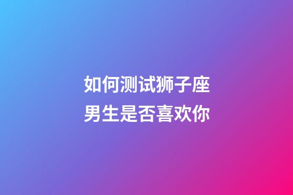 如何测试狮子座男生是否喜欢你-第1张-星座运势-玄机派