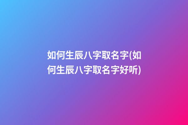 如何生辰八字取名字(如何生辰八字取名字好听)