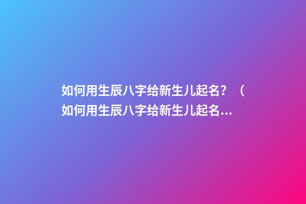 如何用生辰八字给新生儿起名？（如何用生辰八字给新生儿起名字）