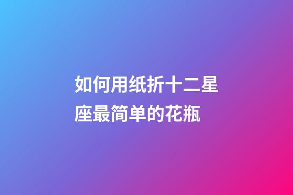 如何用纸折十二星座最简单的花瓶-第1张-星座运势-玄机派