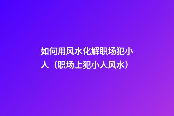 如何用风水化解职场犯小人（职场上犯小人风水）