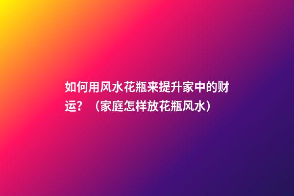 如何用风水花瓶来提升家中的财运？（家庭怎样放花瓶风水）