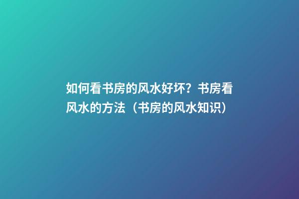 如何看书房的风水好坏？书房看风水的方法（书房的风水知识）