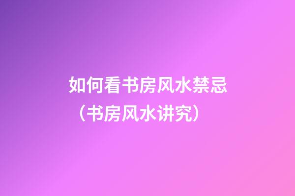 如何看书房风水禁忌（书房风水讲究）
