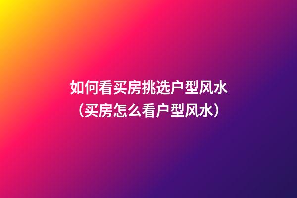 如何看买房挑选户型风水（买房怎么看户型风水）