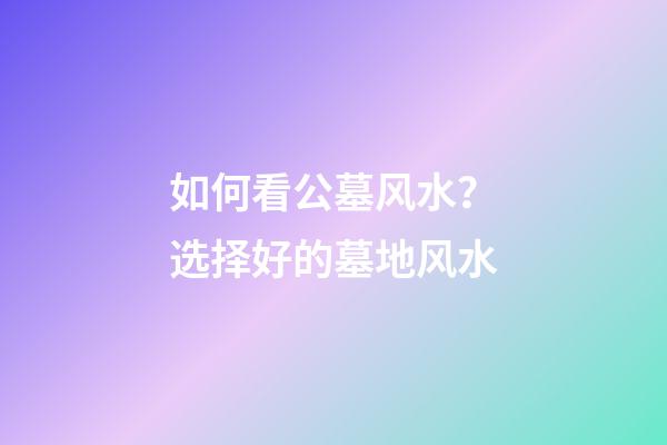 如何看公墓风水？选择好的墓地风水