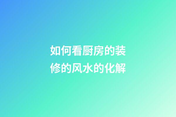如何看厨房的装修的风水的化解