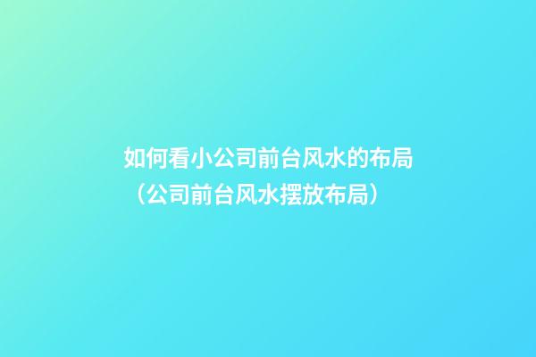 如何看小公司前台风水的布局（公司前台风水摆放布局）