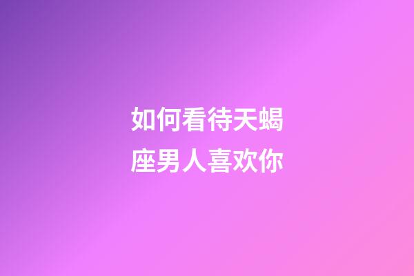 如何看待天蝎座男人喜欢你-第1张-星座运势-玄机派