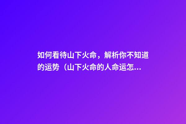 如何看待山下火命，解析你不知道的运势（山下火命的人命运怎么样）