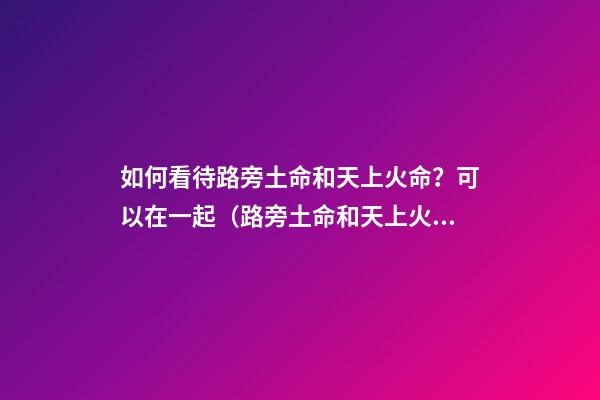 如何看待路旁土命和天上火命？可以在一起（路旁土命和天上火命在一起好吗）