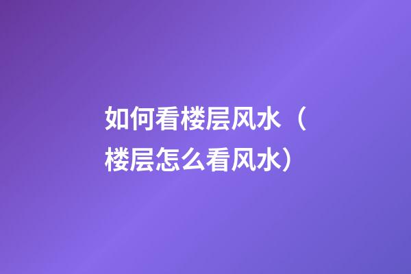 如何看楼层风水（楼层怎么看风水）