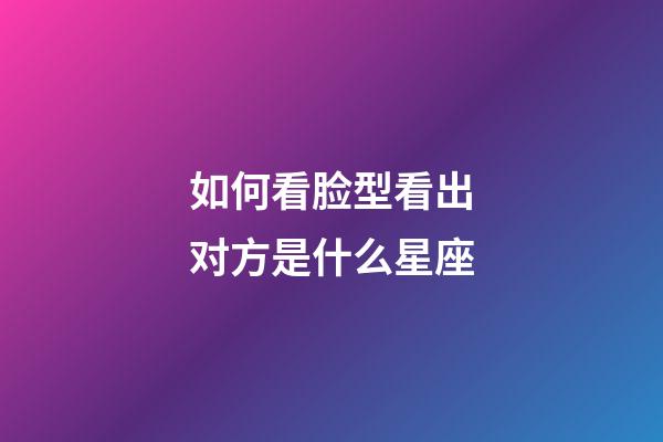 如何看脸型看出对方是什么星座-第1张-星座运势-玄机派