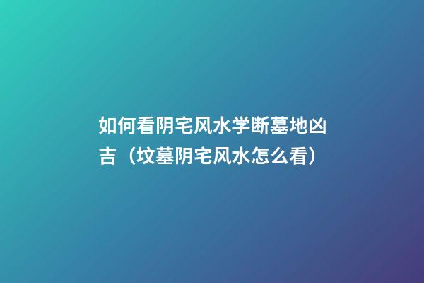 如何看阴宅风水学断墓地凶吉（坟墓阴宅风水怎么看）