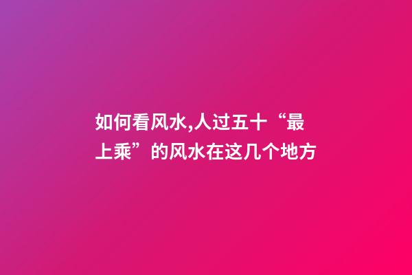 如何看风水,人过五十“最上乘”的风水在这几个地方-第1张-观点-玄机派