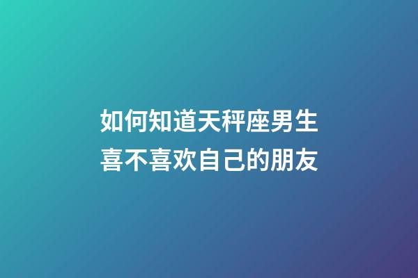 如何知道天秤座男生喜不喜欢自己的朋友-第1张-星座运势-玄机派