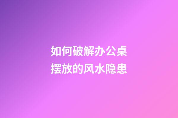 如何破解办公桌摆放的风水隐患