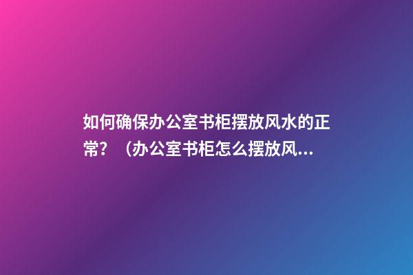 如何确保办公室书柜摆放风水的正常？（办公室书柜怎么摆放风水）