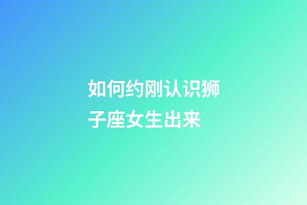 如何约刚认识狮子座女生出来-第1张-星座运势-玄机派