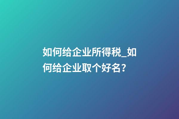 如何给企业所得税_如何给企业取个好名？-第1张-公司起名-玄机派