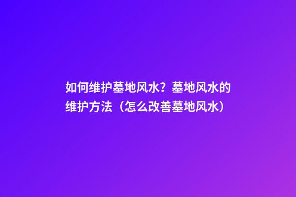 如何维护墓地风水？墓地风水的维护方法（怎么改善墓地风水）
