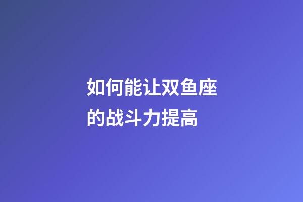 如何能让双鱼座的战斗力提高-第1张-星座运势-玄机派