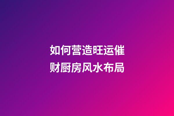 如何营造旺运催财厨房风水布局