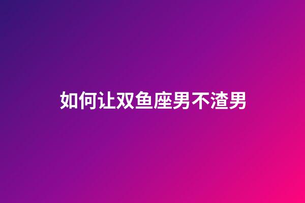 如何让双鱼座男不渣男-第1张-星座运势-玄机派