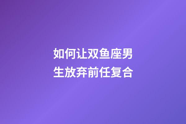 如何让双鱼座男生放弃前任复合-第1张-星座运势-玄机派