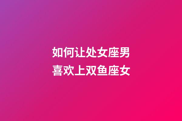 如何让处女座男喜欢上双鱼座女-第1张-星座运势-玄机派