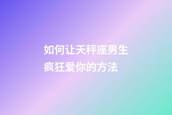 如何让天秤座男生疯狂爱你的方法-第1张-星座运势-玄机派