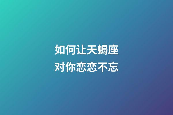 如何让天蝎座对你恋恋不忘-第1张-星座运势-玄机派