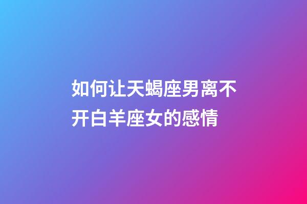 如何让天蝎座男离不开白羊座女的感情-第1张-星座运势-玄机派