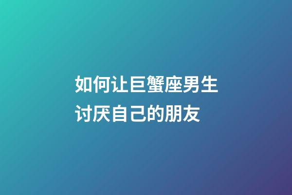 如何让巨蟹座男生讨厌自己的朋友-第1张-星座运势-玄机派