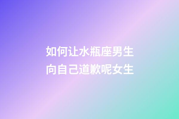 如何让水瓶座男生向自己道歉呢女生-第1张-星座运势-玄机派