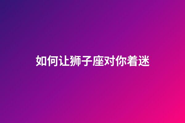 如何让狮子座对你着迷-第1张-星座运势-玄机派