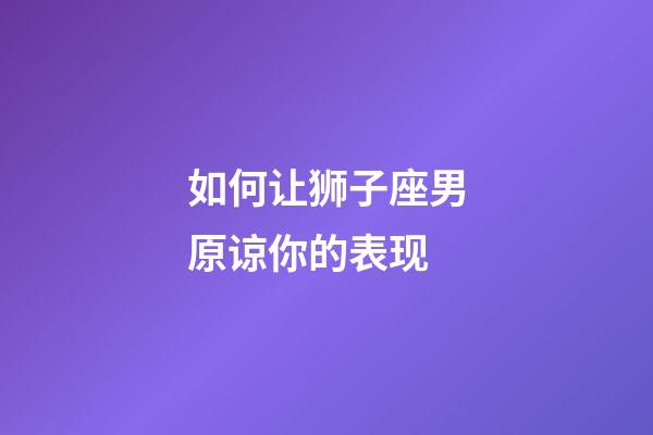 如何让狮子座男原谅你的表现-第1张-星座运势-玄机派