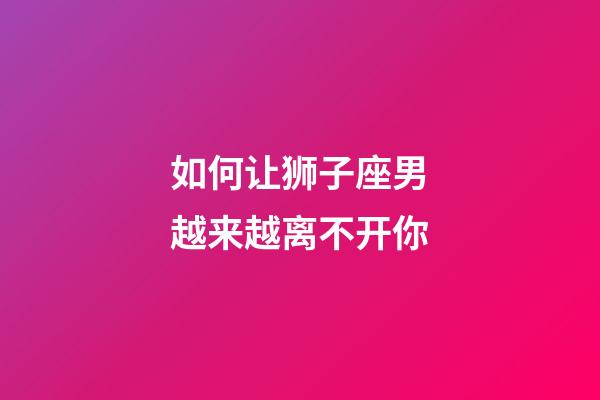 如何让狮子座男越来越离不开你-第1张-星座运势-玄机派