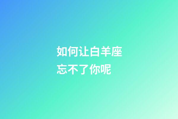 如何让白羊座忘不了你呢-第1张-星座运势-玄机派