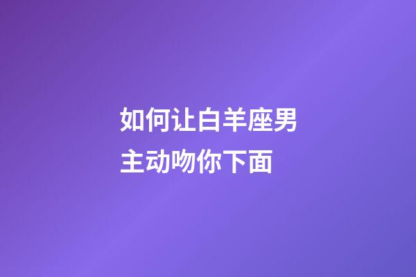 如何让白羊座男主动吻你下面-第1张-星座运势-玄机派