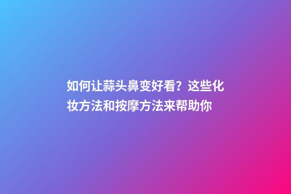 如何让蒜头鼻变好看？这些化妆方法和按摩方法来帮助你