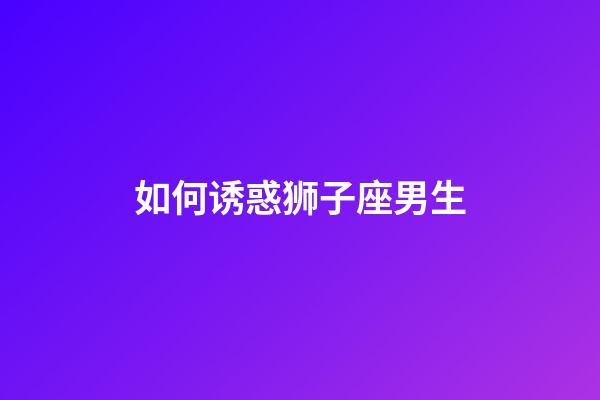 如何诱惑狮子座男生-第1张-星座运势-玄机派