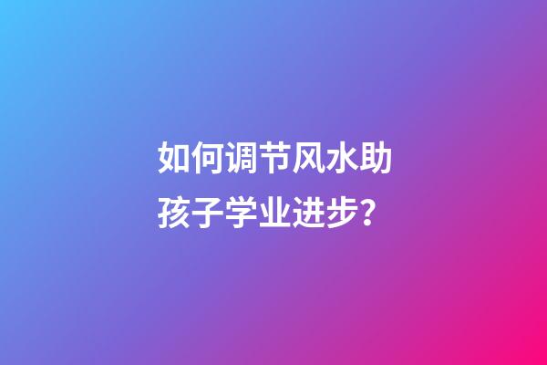 如何调节风水助孩子学业进步？