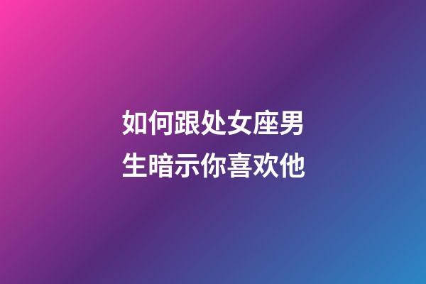 如何跟处女座男生暗示你喜欢他-第1张-星座运势-玄机派