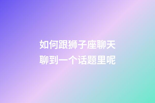 如何跟狮子座聊天聊到一个话题里呢-第1张-星座运势-玄机派