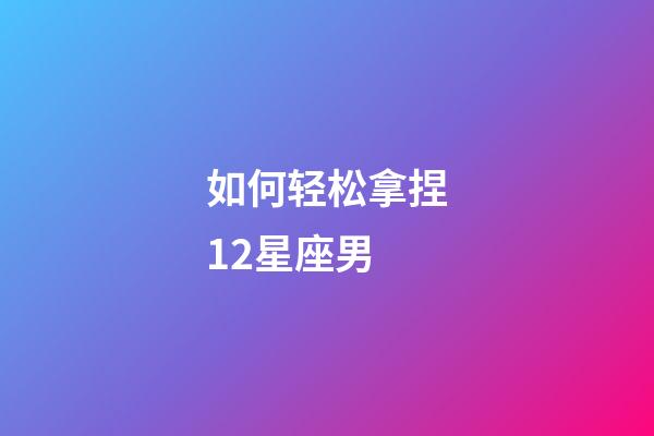 如何轻松拿捏12星座男-第1张-星座运势-玄机派