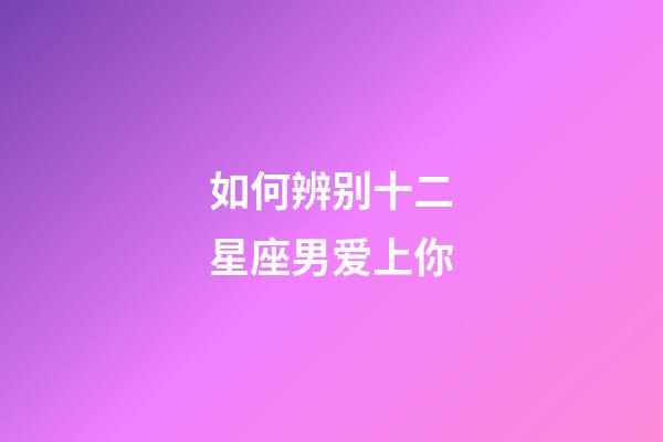 如何辨别十二星座男爱上你-第1张-星座运势-玄机派