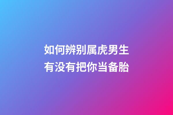 如何辨别属虎男生有没有把你当备胎