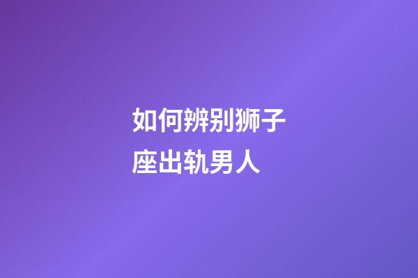 如何辨别狮子座出轨男人-第1张-星座运势-玄机派